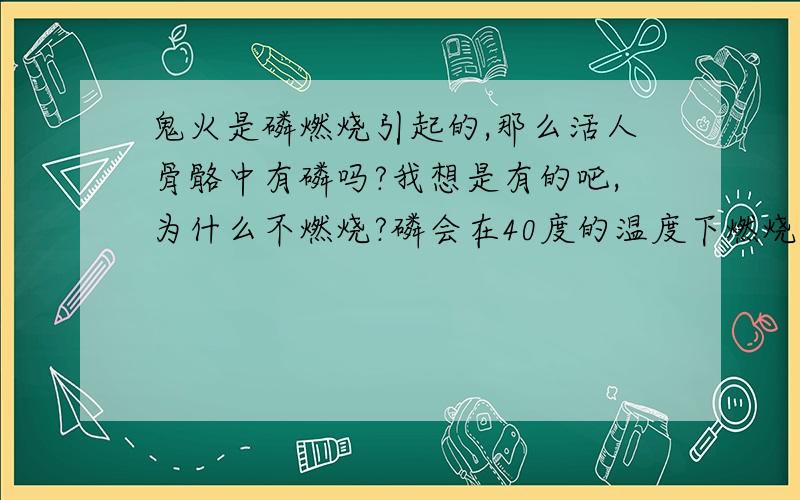 鬼火是磷燃烧引起的,那么活人骨骼中有磷吗?我想是有的吧,为什么不燃烧?磷会在40度的温度下燃烧如果人发高烧到40度,骨骼里的磷就燃烧了身上不是会出现鬼火吗呵呵,也许发高烧不会超过40