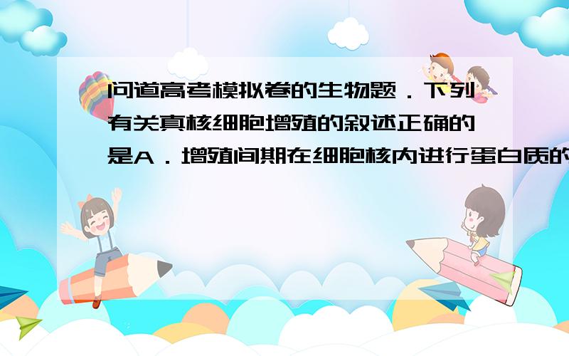 问道高考模拟卷的生物题．下列有关真核细胞增殖的叙述正确的是A．增殖间期在细胞核内进行蛋白质的合成 B．植物细胞增殖只受细胞分裂素的影响C．花药离体组织培养过程涉及减数分裂和