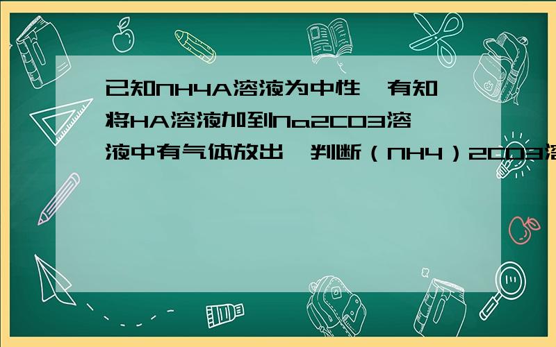 已知NH4A溶液为中性,有知将HA溶液加到Na2CO3溶液中有气体放出,判断（NH4）2CO3溶液的酸碱性各位前辈,如果知道的话麻烦帮我写一下分析过程.顺便告诉我下碳酸氢铵溶液的酸碱性