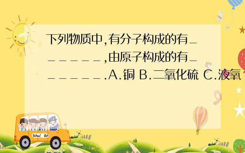 下列物质中,有分子构成的有______,由原子构成的有______.A.铜 B.二氧化硫 C.液氧 D.硅 E.碘 F.冰