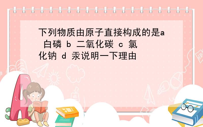 下列物质由原子直接构成的是a 白磷 b 二氧化碳 c 氯化钠 d 汞说明一下理由