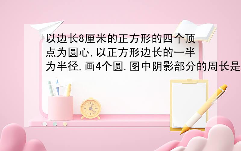 以边长8厘米的正方形的四个顶点为圆心,以正方形边长的一半为半径,画4个圆.图中阴影部分的周长是多少厘米?