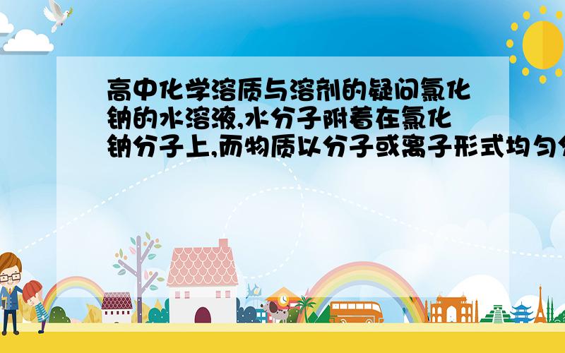 高中化学溶质与溶剂的疑问氯化钠的水溶液,水分子附着在氯化钠分子上,而物质以分子或离子形式均匀分散到另一种物质的过程叫做物质的溶解,被溶解的物质叫溶质,溶解溶质的物质叫做溶剂