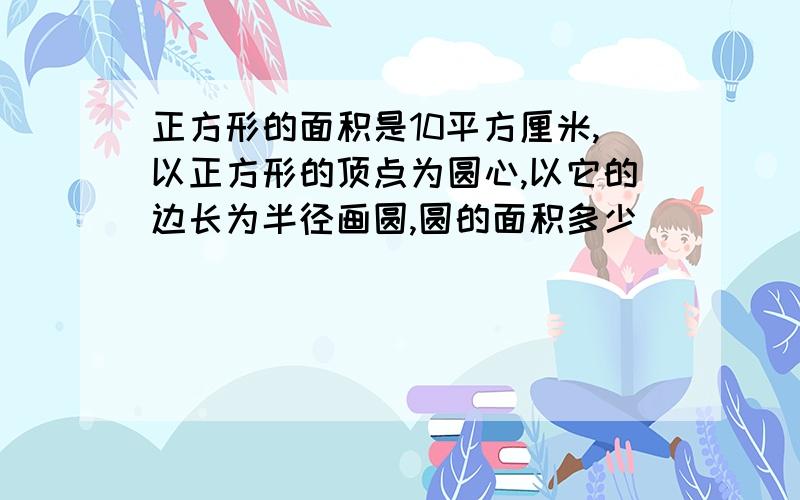 正方形的面积是10平方厘米,以正方形的顶点为圆心,以它的边长为半径画圆,圆的面积多少