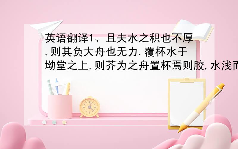 英语翻译1、且夫水之积也不厚,则其负大舟也无力.覆杯水于坳堂之上,则芥为之舟置杯焉则胶,水浅而舟大也.风之积也不厚,则其负大翼也无力.2、小知不及大知,小年不及大年3、有鸟焉,其名为