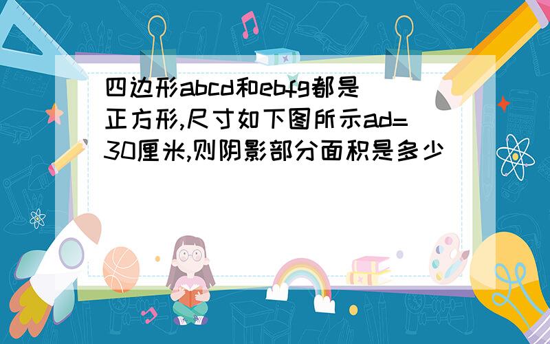 四边形abcd和ebfg都是正方形,尺寸如下图所示ad=30厘米,则阴影部分面积是多少