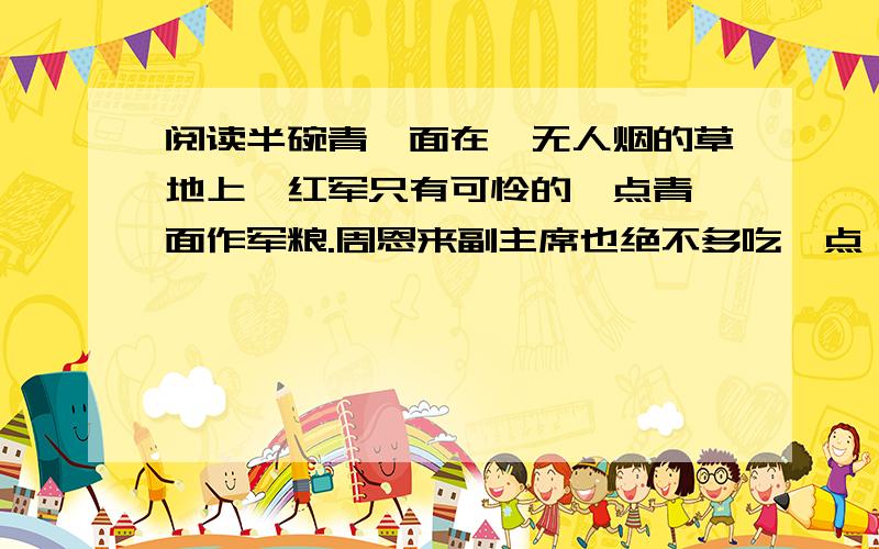 阅读半碗青稞面在杳无人烟的草地上,红军只有可怜的一点青稞面作军粮.周恩来副主席也绝不多吃一点,还经常教育战士要爱惜粮食.|| 青稞面越来越少,战士们每天只能用一点掺在野菜里煮汤