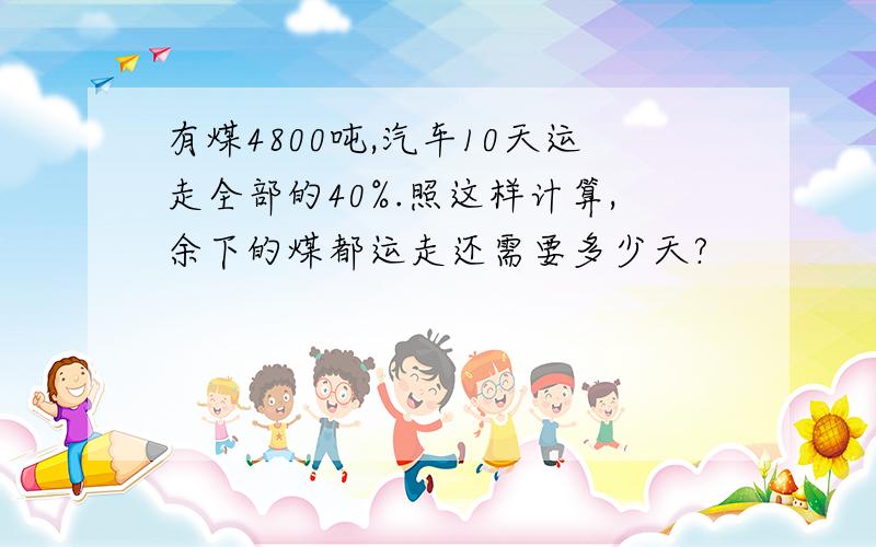 有煤4800吨,汽车10天运走全部的40%.照这样计算,余下的煤都运走还需要多少天?