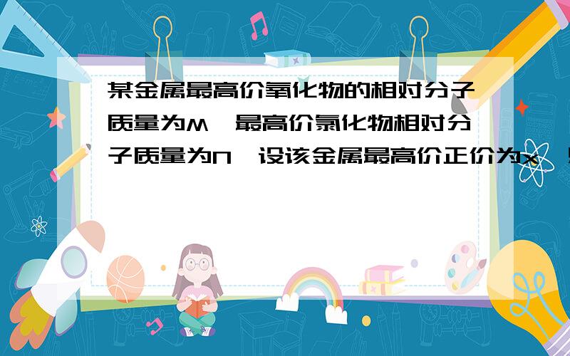 某金属最高价氧化物的相对分子质量为M,最高价氯化物相对分子质量为N,设该金属最高价正价为x,则x与M,N的关系是?