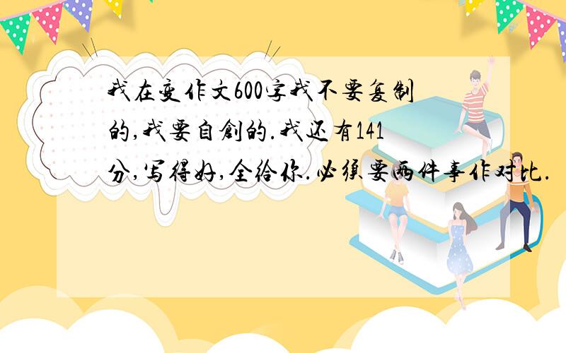 我在变作文600字我不要复制的,我要自创的.我还有141分,写得好,全给你.必须要两件事作对比.