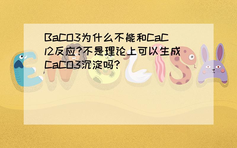 BaCO3为什么不能和CaCl2反应?不是理论上可以生成CaCO3沉淀吗?