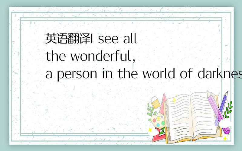 英语翻译I see all the wonderful,a person in the world of darkness.The balloon can find some di you giving love.Love,the commitment is the debt.The bitter tobacco is incompleteEvery morning when you wake up of time always remembered the days,miss.