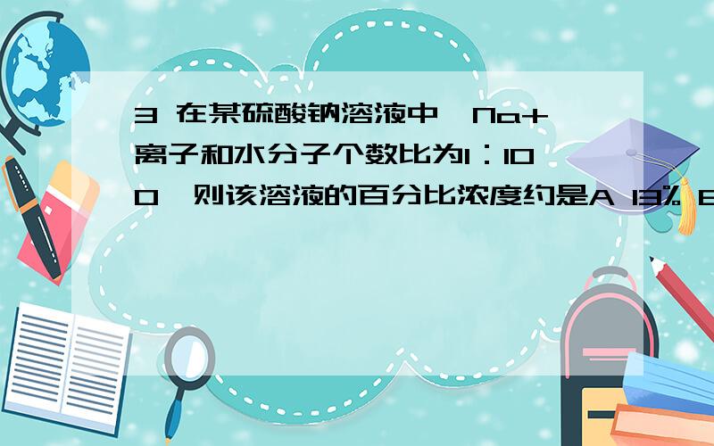 3 在某硫酸钠溶液中,Na+离子和水分子个数比为1：100,则该溶液的百分比浓度约是A 13% B 3.8% C 28.3% D 3.9%