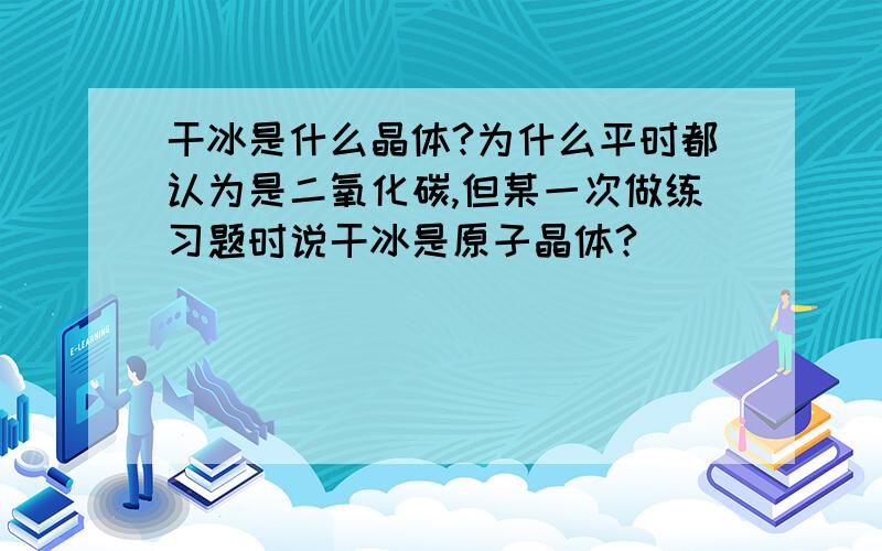 干冰是什么晶体?为什么平时都认为是二氧化碳,但某一次做练习题时说干冰是原子晶体?