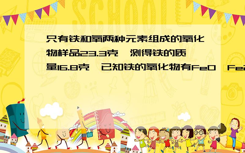 只有铁和氧两种元素组成的氧化物样品23.3克,测得铁的质量16.8克,已知铁的氧化物有FeO,Fe2O3,Fe3O4.下列有下列有说法正确的是（ ）A固体样品的组成可能有三种情况.B 固体样品一定是FeO,Fe2O3的混