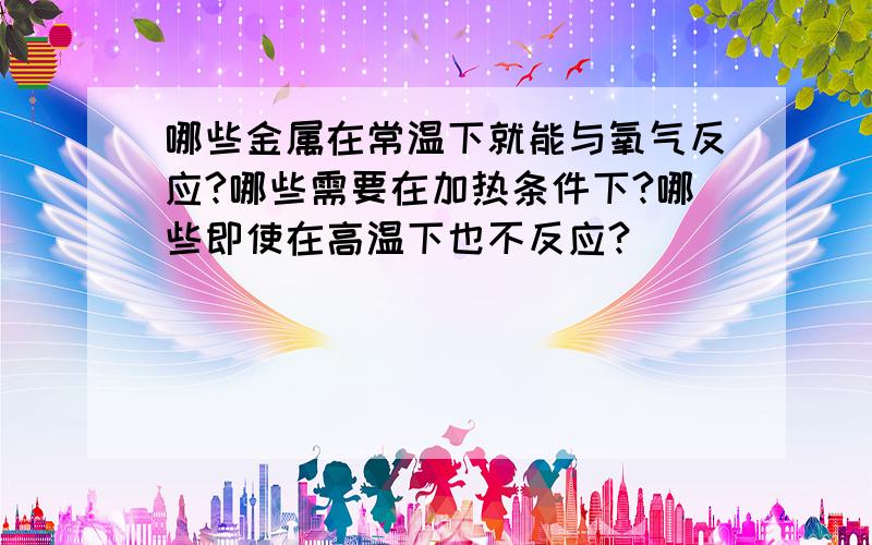 哪些金属在常温下就能与氧气反应?哪些需要在加热条件下?哪些即使在高温下也不反应?