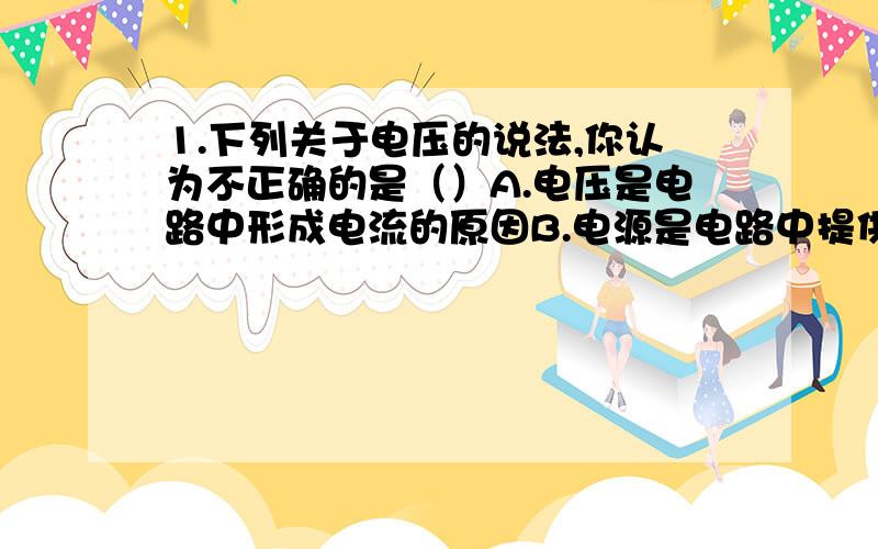 1.下列关于电压的说法,你认为不正确的是（）A.电压是电路中形成电流的原因B.电源是电路中提供电压的装置C.电路中有电流,则电路中一定有电压D.电路中有电压,则电路中一定有电流2.以下关