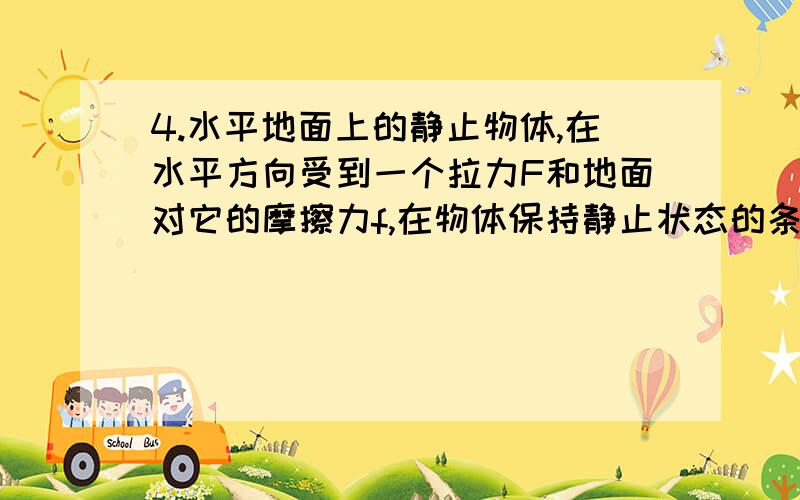 4.水平地面上的静止物体,在水平方向受到一个拉力F和地面对它的摩擦力f,在物体保持静止状态的条件下,下面各说法中正确的是（D）A.当F增大时,f随之减小B.当F增大时,f保持不变C.F与f是一对作