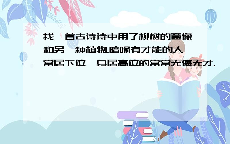 找一首古诗诗中用了柳树的意像和另一种植物.暗喻有才能的人常居下位,身居高位的常常无德无才.