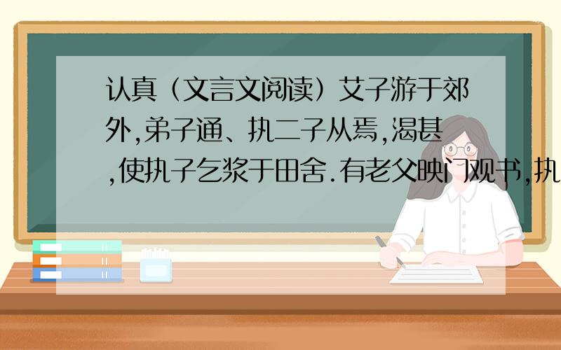 认真（文言文阅读）艾子游于郊外,弟子通、执二子从焉,渴甚,使执子乞浆于田舍.有老父映门观书,执子揖而请,老父指卷中“真”字问曰：“识此字,馈汝浆.”执子曰：“‘真’字也.”父怒不