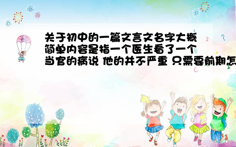 关于初中的一篇文言文名字大概简单内容是指一个医生看了一个当官的病说 他的并不严重 只需要前期怎么治疗就可以了,后来那个当官的不听劝告,发展到最后一次医生看那个当官的病时,说