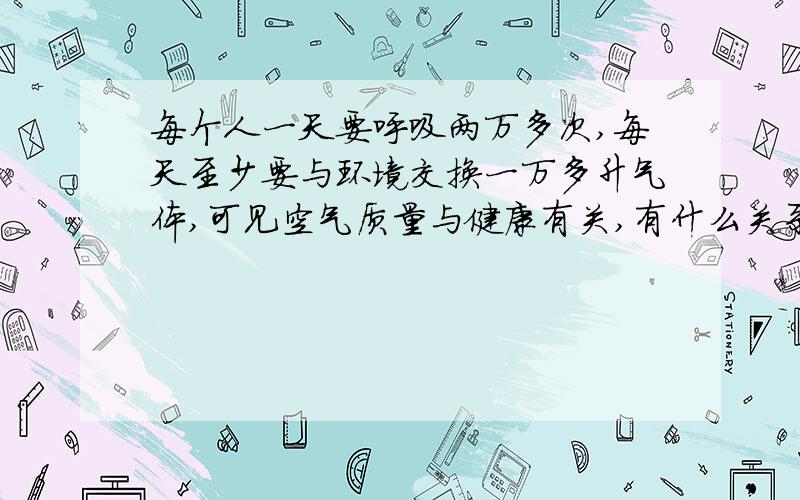 每个人一天要呼吸两万多次,每天至少要与环境交换一万多升气体,可见空气质量与健康有关,有什么关系呢?初一生物学