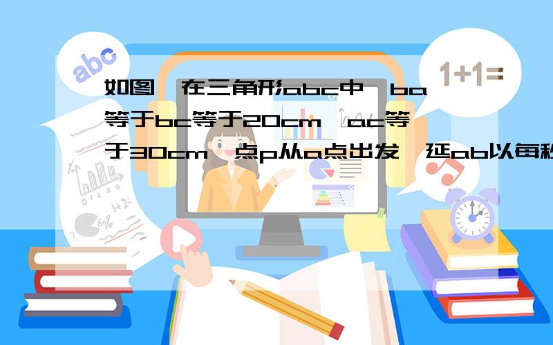 如图,在三角形abc中,ba等于bc等于20cm,ac等于30cm,点p从a点出发,延ab以每秒4