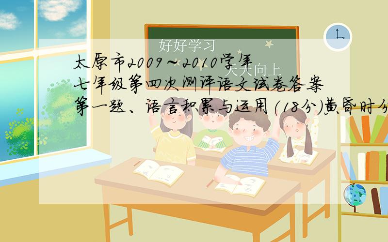 太原市2009～2010学年七年级第四次测评语文试卷答案第一题、语言积累与运用(18分)黄昏时分，阳光渐渐隐退，粗guǎng豪放的山歌被叽叽喳喳的鸟鸣代替，随后就是一种安详的寂静。残阳从山