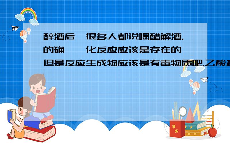 醉酒后,很多人都说喝醋解酒.的确,酯化反应应该是存在的,但是反应生成物应该是有毒物质吧.乙酸和乙醇能够发生酯化反应吧,虽然反应不彻底,但是总是会生成一些乙酸乙酯吧,作为有毒物质,