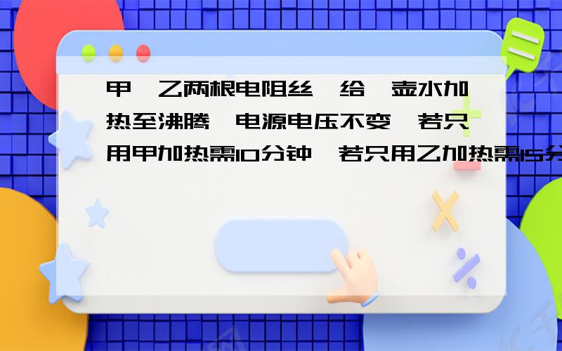 甲、乙两根电阻丝,给一壶水加热至沸腾,电源电压不变,若只用甲加热需10分钟,若只用乙加热需15分钟,把两根电阻丝并联后加热,则需用时间是（ ）A．25 分钟 C． 6分钟 D．