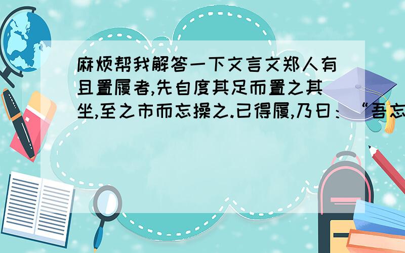 麻烦帮我解答一下文言文郑人有且置履者,先自度其足而置之其坐,至之市而忘操之.已得履,乃曰：“吾忘持度.”反归取之.及反,市罢,遂不得履.  人曰：“何不试之以足?”  曰：“宁信度,无自