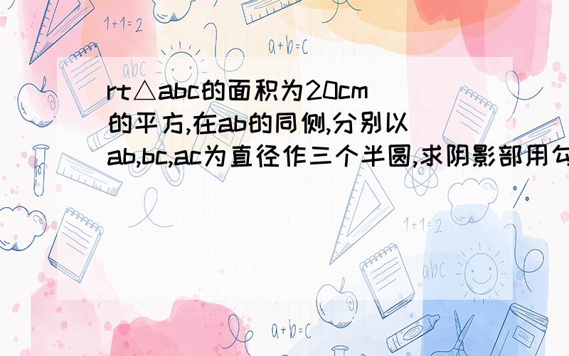 rt△abc的面积为20cm的平方,在ab的同侧,分别以ab,bc,ac为直径作三个半圆,求阴影部用勾股定理!