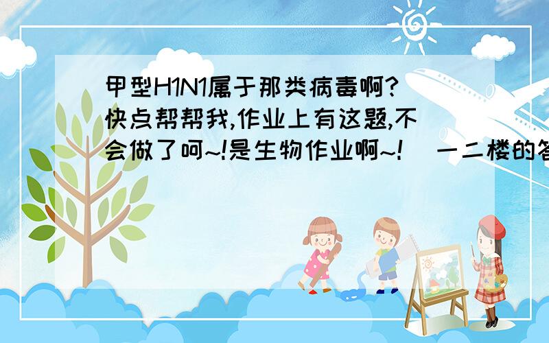 甲型H1N1属于那类病毒啊?快点帮帮我,作业上有这题,不会做了呵~!是生物作业啊~！ 一二楼的答的就是那道题上的材料啊，一个字不差的。