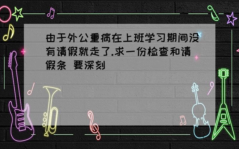 由于外公重病在上班学习期间没有请假就走了.求一份检查和请假条 要深刻