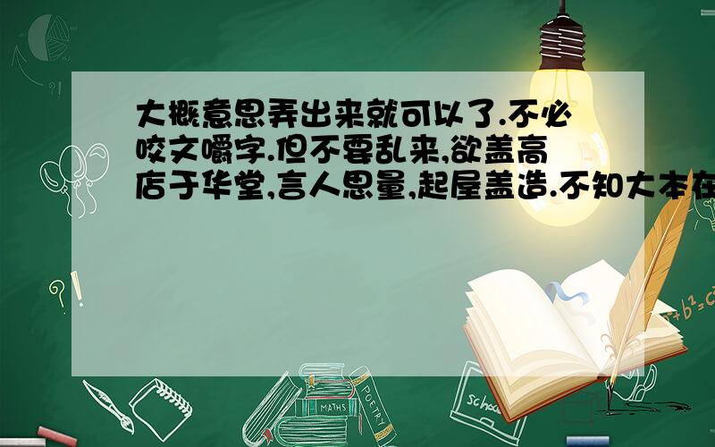 大概意思弄出来就可以了.不必咬文嚼字.但不要乱来,欲盖高店于华堂,言人思量,起屋盖造.不知大本在何方.言工其事必欲盖利其易,好将金斧先磨利,管取深山取栋梁.言人深远求谋,须向人前有