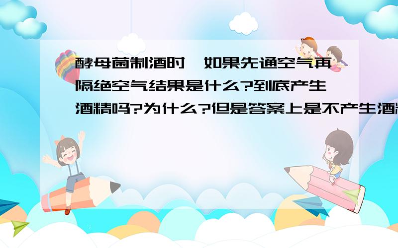 酵母菌制酒时,如果先通空气再隔绝空气结果是什么?到底产生酒精吗?为什么?但是答案上是不产生酒精啊