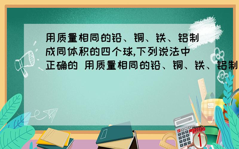 用质量相同的铅、铜、铁、铝制成同体积的四个球,下列说法中正确的 用质量相同的铅、铜、铁、铝制成同体积的四个球,下列说法中正确的是：1四球都是实心的2四球都是空心的3铝球一定是