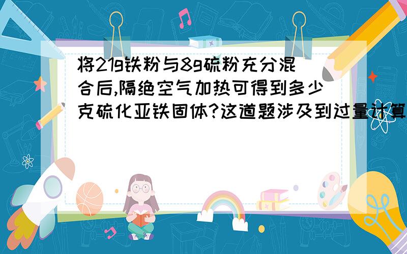 将21g铁粉与8g硫粉充分混合后,隔绝空气加热可得到多少克硫化亚铁固体?这道题涉及到过量计算,我搞不清怎么样看哪一个才是过量物质.Fe + S = FeS56 32设S x g21 xx=12.怎么看过量?12和题目里哪一个