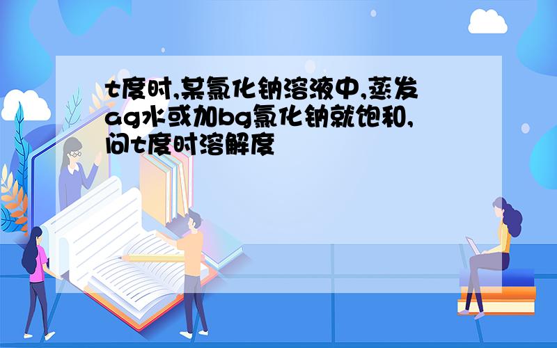 t度时,某氯化钠溶液中,蒸发ag水或加bg氯化钠就饱和,问t度时溶解度