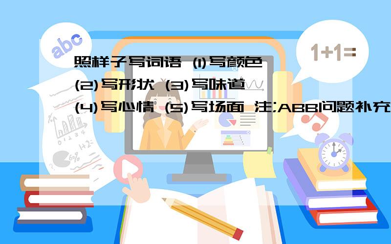 照样子写词语 (1)写颜色 (2)写形状 (3)写味道 (4)写心情 (5)写场面 注;ABB问题补充：每个写4个一串串 一排排 这类不算O沉甸甸，白花花，绿油油，黑黝黝，慢腾腾，阴森森，皱巴巴，亮铮铮，