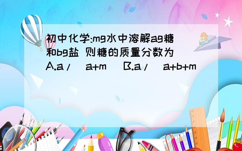 初中化学:mg水中溶解ag糖和bg盐 则糖的质量分数为 A.a/(a+m) B.a/(a+b+m)