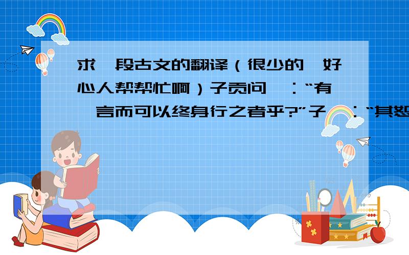 求一段古文的翻译（很少的,好心人帮帮忙啊）子贡问曰：“有一言而可以终身行之者乎?”子曰：“其恕乎!己所不欲,勿施于人.”意思是什么啊?最好用自己的话翻译.长一点也没关系.阿里嘎