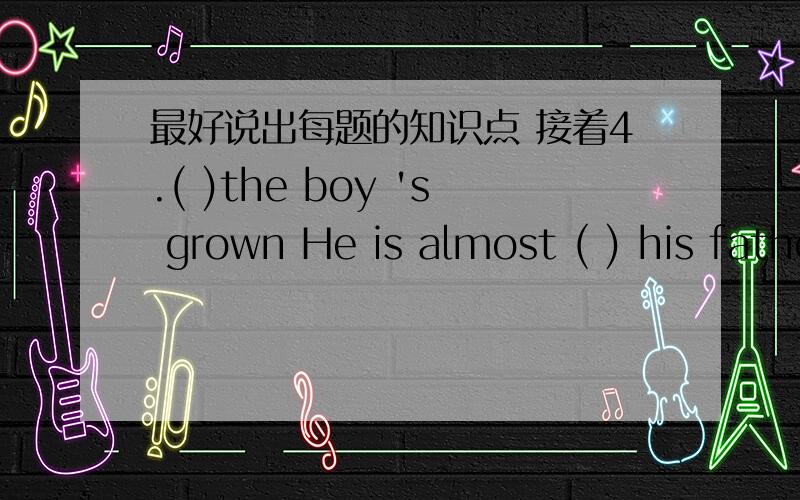 最好说出每题的知识点 接着4.( )the boy 's grown He is almost ( ) his father.A.What,as tall as B.How,as tall as C.What,taller than D.How,taller than 5.Don't get close to ( ) or your clothes will catch ( )A.fire,fire,the fire B.the fire,fire