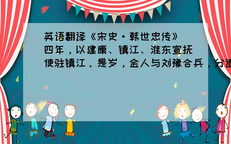 英语翻译《宋史·韩世忠传》 四年，以建康、镇江、淮东宣抚使驻镇江。是岁，金人与刘豫合兵，分道入侵。.........论者以此举为天下第一。省略的部分也要啊~