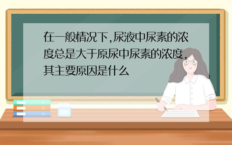 在一般情况下,尿液中尿素的浓度总是大于原尿中尿素的浓度,其主要原因是什么