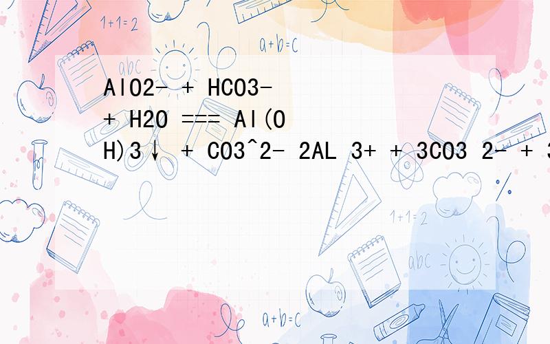 AlO2- + HCO3- + H2O === Al(OH)3↓ + CO3^2- 2AL 3+ + 3CO3 2- + 3H2O = 2AL（OH）3↓ + 3CO2↑ AL 3+ +
