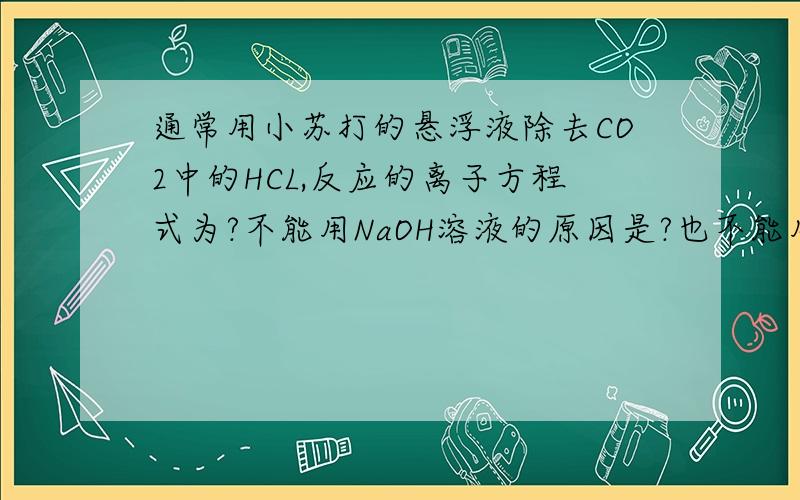 通常用小苏打的悬浮液除去CO2中的HCL,反应的离子方程式为?不能用NaOH溶液的原因是?也不能用NaOH溶液的因是?（用离子方程式表示原因）