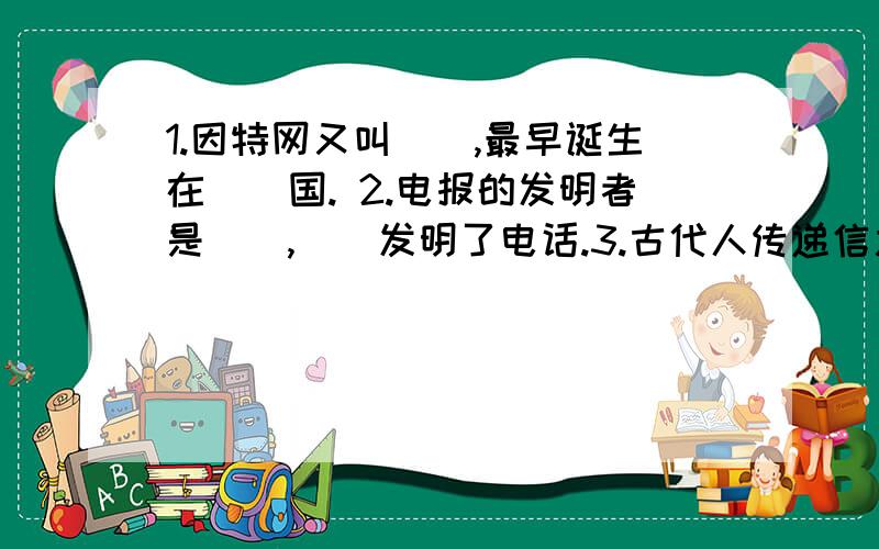 1.因特网又叫（）,最早诞生在（）国. 2.电报的发明者是（）,（）发明了电话.3.古代人传递信息的方式有（）,（）,（）.4.日常生活中,我们通常采用的信息传递方式有（）,（）,（）.