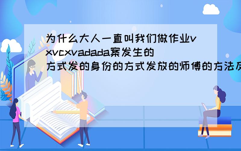 为什么大人一直叫我们做作业vxvcxvadada案发生的方式发的身份的方式发放的师傅的方法反反复反复反复反复反复反复反复反复反复反复发达的的的