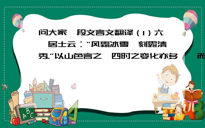 问大家一段文言文翻译（1）六一居士云：“风霜冰雪,刻露清秀.”以山色言之,四时之变化亦多矣,而惟经风霜冰雪之余,则别有一种胜韵,澹澹漠漠,超于艳冶浓丽之外.春之盎盎,百花献巧争妍者